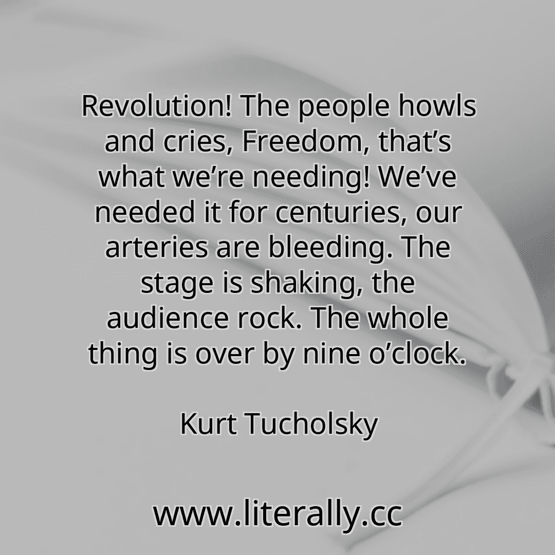 Revolution! The people howls and cries, Freedom, that’s what we’re needing! We’ve needed it for centuries, our arteries are bleeding. The stage is shaking, the audience rock. The whole thing is over by nine o’clock.
Kurt Tucholsky
