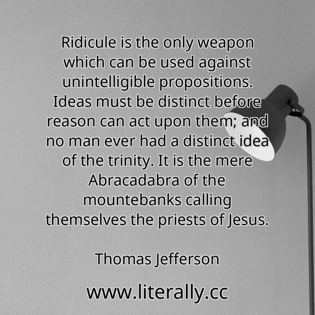 Ridicule is the only weapon which can be used against unintelligible propositions. Ideas must be distinct before reason can act upon them; and no man ever had a distinct idea of the trinity. It is the mere Abracadabra of the mountebanks calling themselves the priests of Jesus.
Thomas Jefferson
