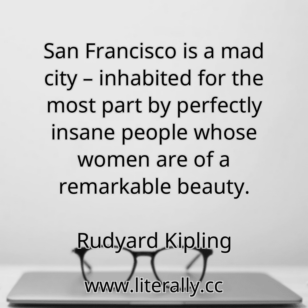 San Francisco is a mad city – inhabited for the most part by perfectly insane people whose women are of a remarkable beauty.
Rudyard Kipling
