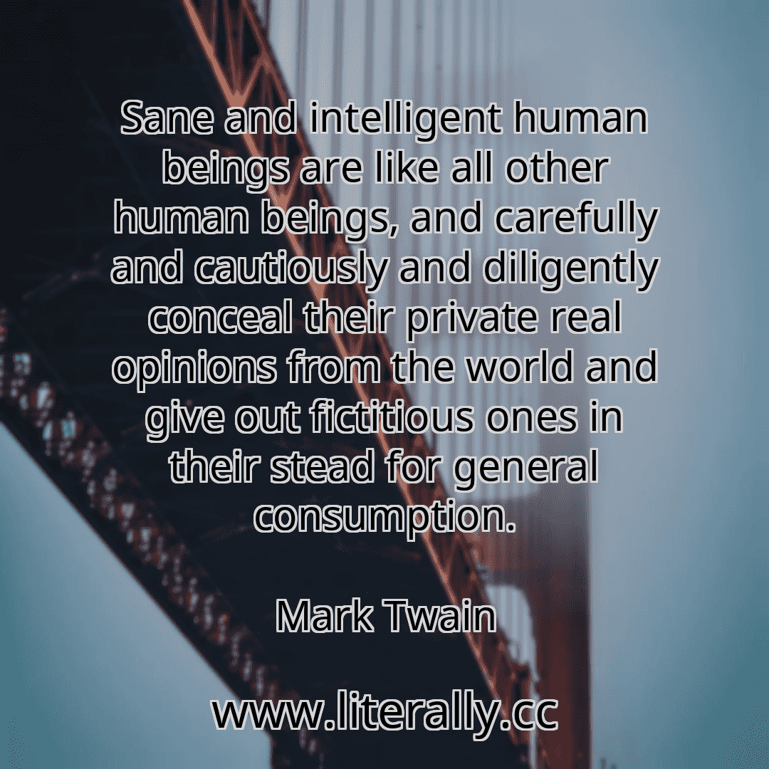 Sane and intelligent human beings are like all other human beings, and carefully and cautiously and diligently conceal their private real opinions from the world and give out fictitious ones in their stead for general consumption.
Mark Twain
