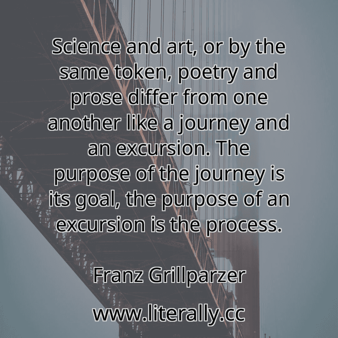 Science and art, or by the same token, poetry and prose differ from one another like a journey and an excursion. The purpose of the journey is its goal, the purpose of an excursion is the process.
Franz Grillparzer
