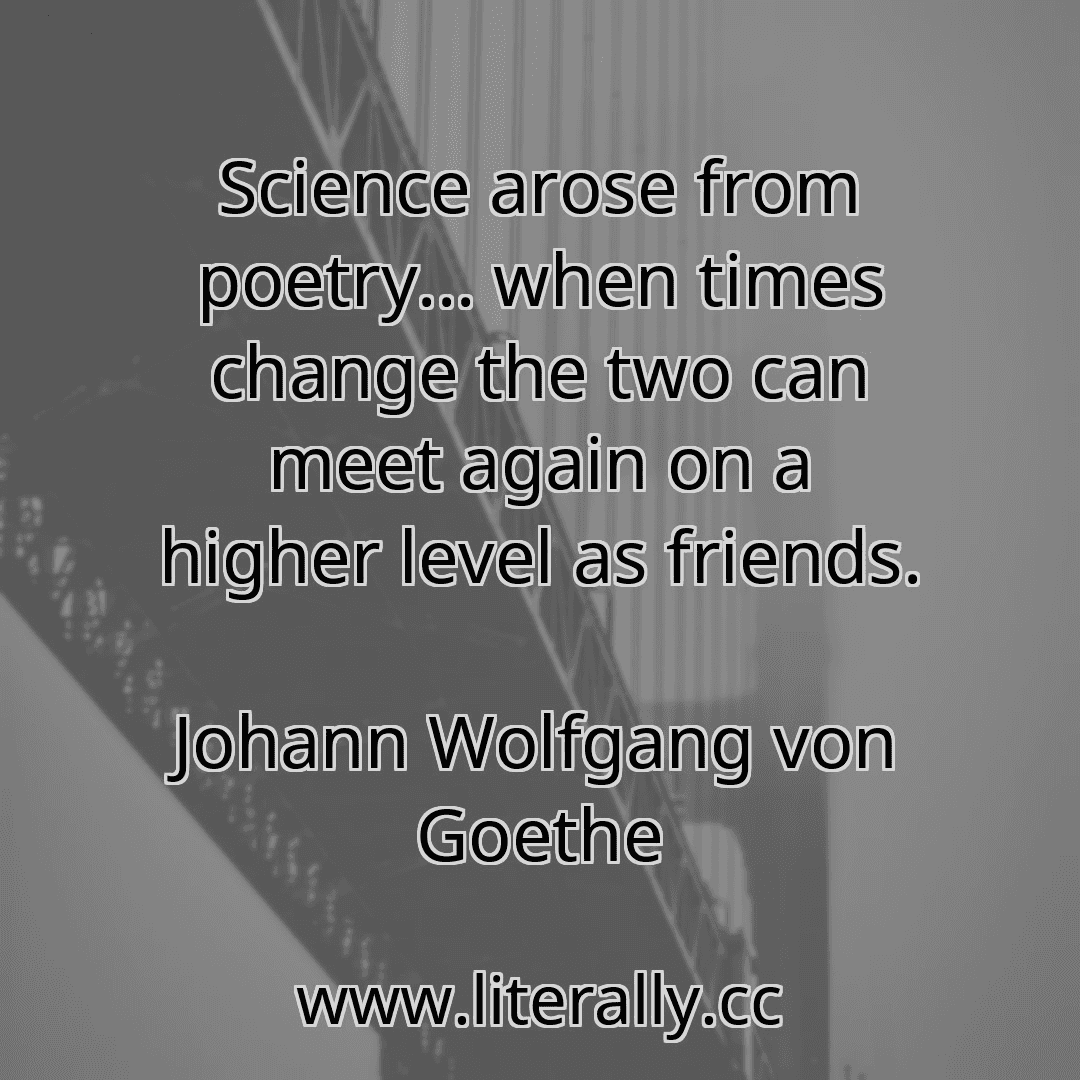 Science arose from poetry... when times change the two can meet again on a higher level as friends.
Johann Wolfgang von Goethe
