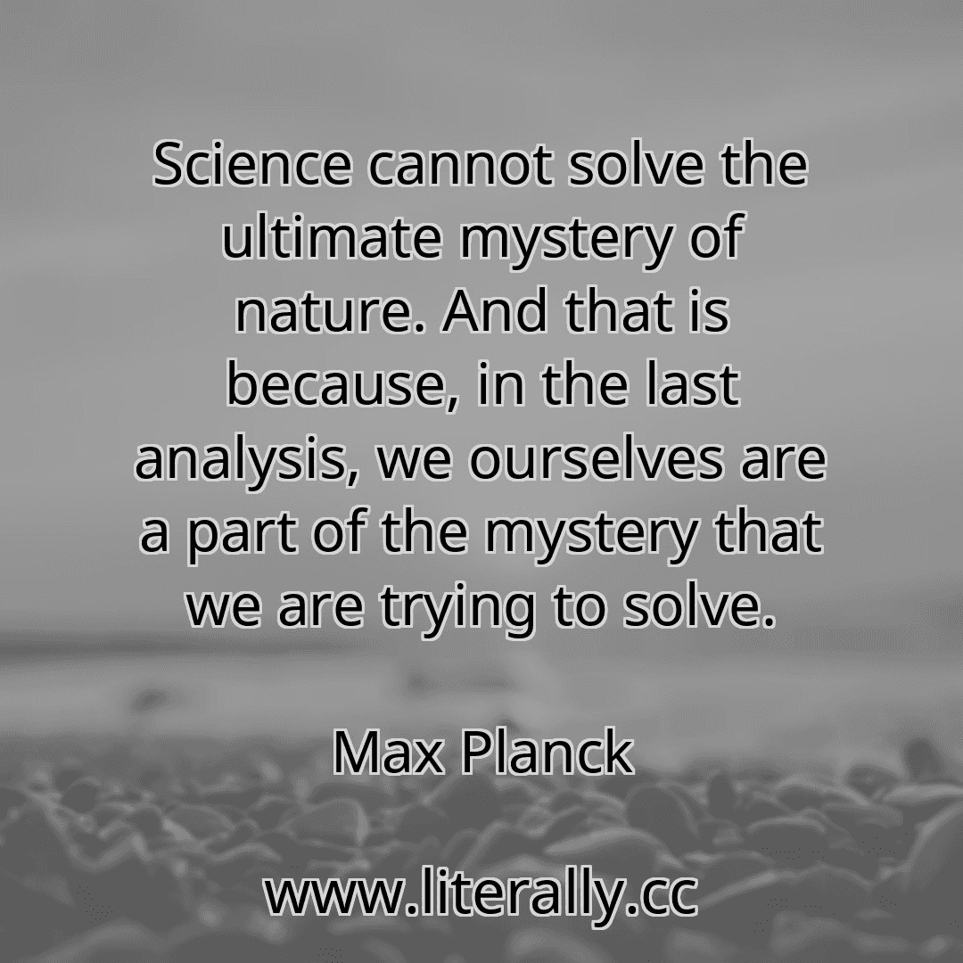 Science cannot solve the ultimate mystery of nature. And that is because, in the last analysis, we ourselves are a part of the mystery that we are trying to solve.
Max Planck
