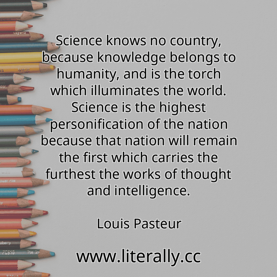 Science knows no country, because knowledge belongs to humanity, and is the torch which illuminates the world. Science is the highest personification of the nation because that nation will remain the first which carries the furthest the works of thought and intelligence.
Louis Pasteur
