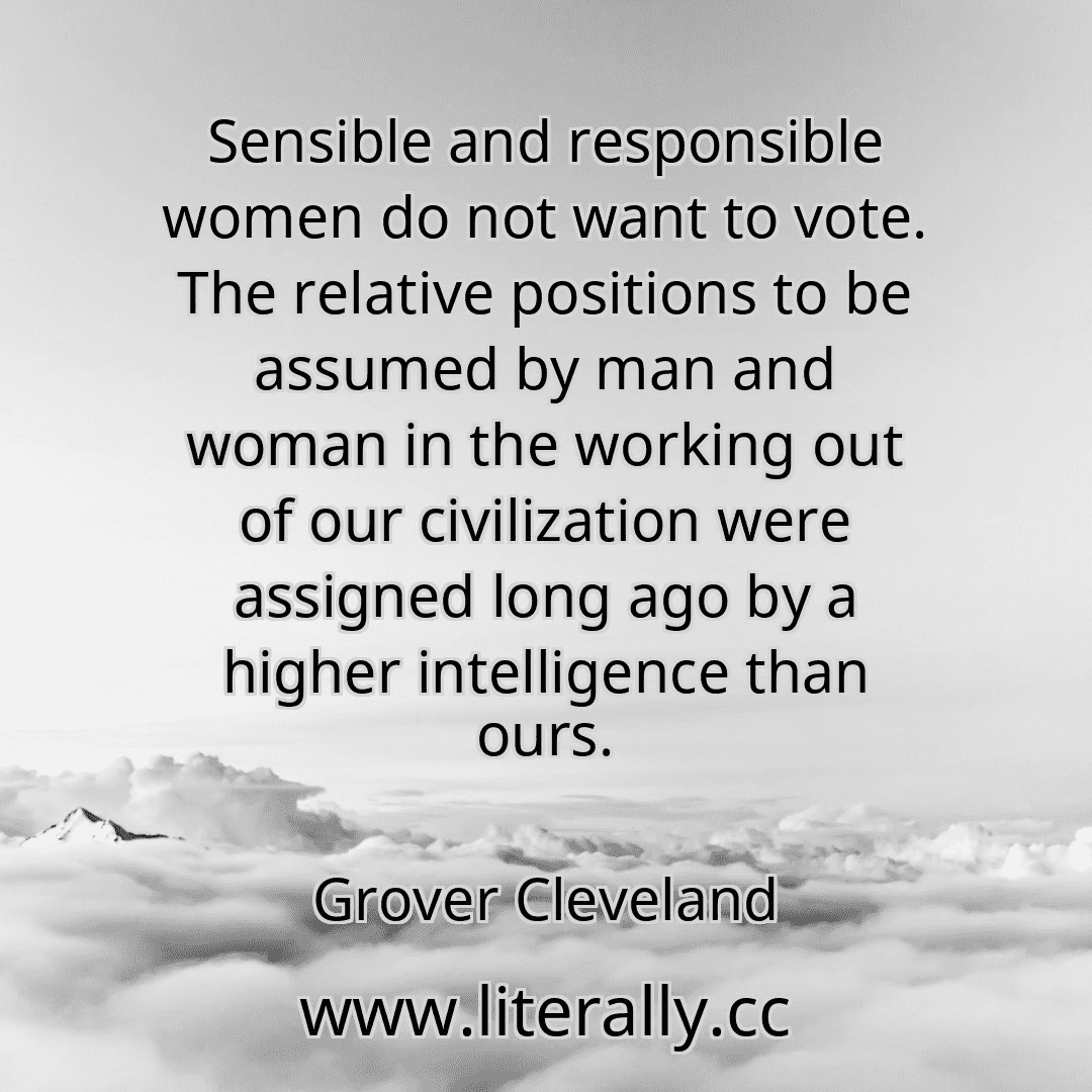 Sensible and responsible women do not want to vote. The relative positions to be assumed by man and woman in the working out of our civilization were assigned long ago by a higher intelligence than ours.
Grover Cleveland
