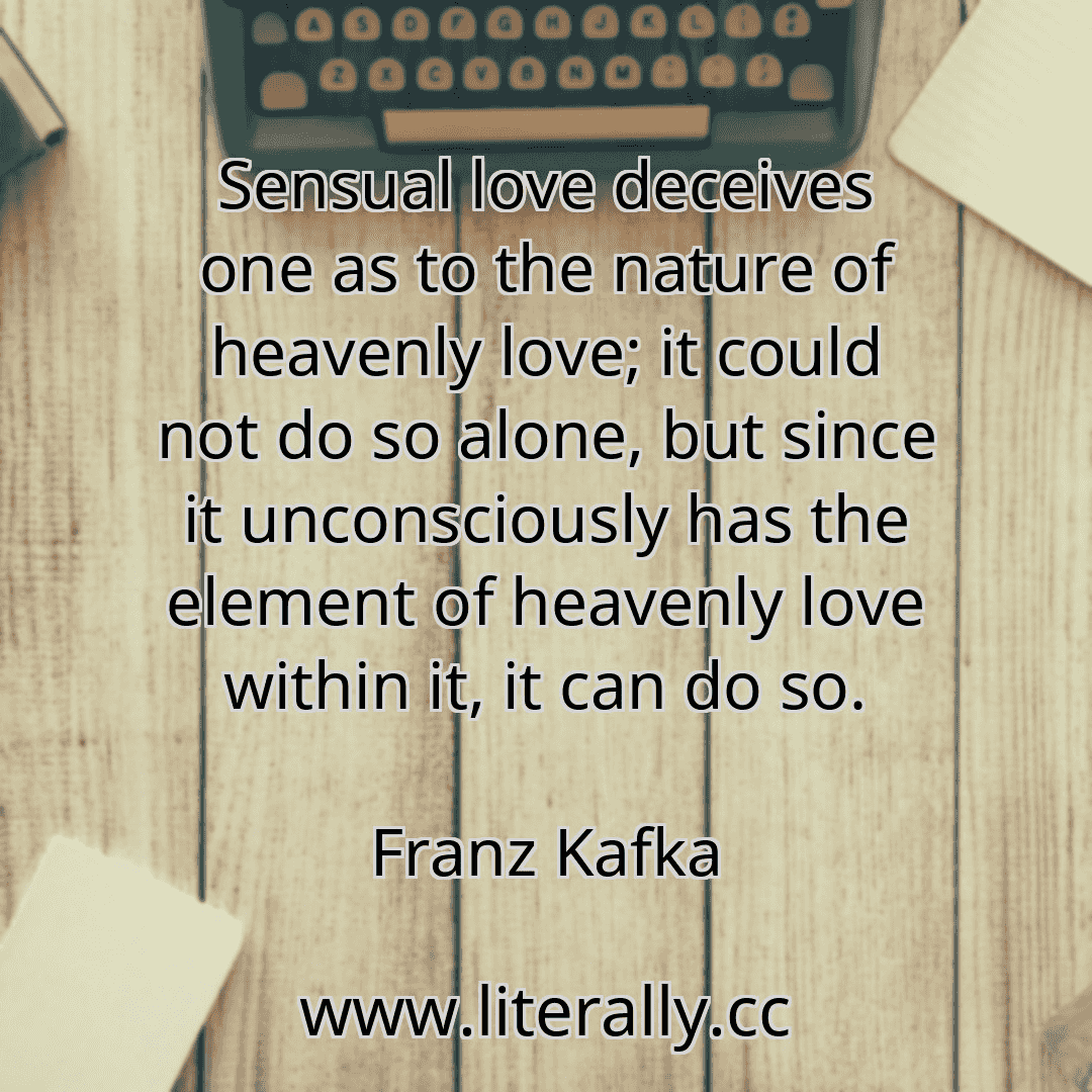 Sensual love deceives one as to the nature of heavenly love; it could not do so alone, but since it unconsciously has the element of heavenly love within it, it can do so.
Franz Kafka
