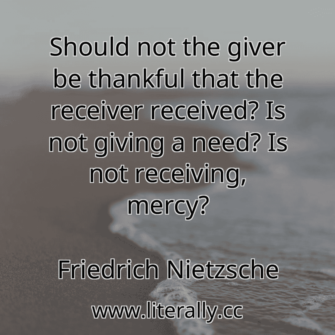 Should not the giver be thankful that the receiver received? Is not giving a need? Is not receiving, mercy?
Friedrich Nietzsche

