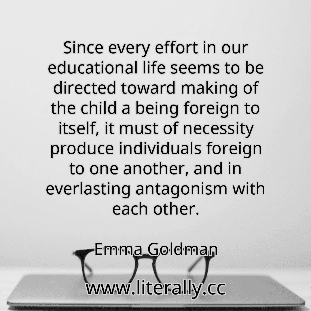Since every effort in our educational life seems to be directed toward making of the child a being foreign to itself, it must of necessity produce individuals foreign to one another, and in everlasting antagonism with each other.
Emma Goldman
