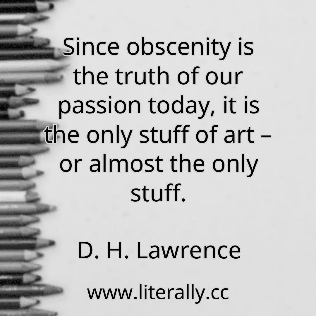 Since obscenity is the truth of our passion today, it is the only stuff of art – or almost the only stuff.
D. H. Lawrence
