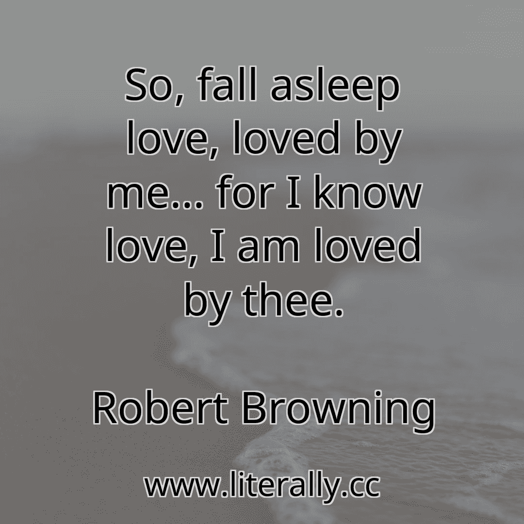 So, fall asleep love, loved by me... for I know love, I am loved by thee.
Robert Browning

