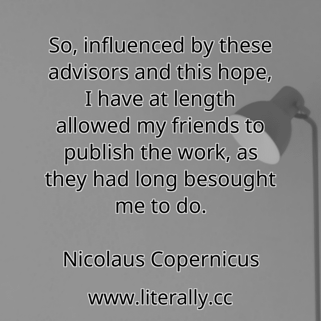 So, influenced by these advisors and this hope, I have at length allowed my friends to publish the work, as they had long besought me to do.
Nicolaus Copernicus
