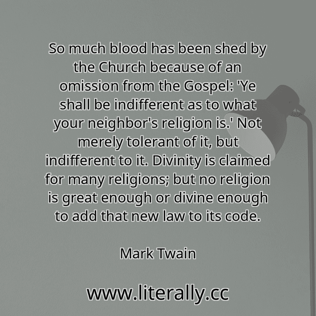 So much blood has been shed by the Church because of an omission from the Gospel: 'Ye shall be indifferent as to what your neighbor's religion is.' Not merely tolerant of it, but indifferent to it. Divinity is claimed for many religions; but no religion is great enough or divine enough to add that new law to its code.
Mark Twain
So much blood has been shed by the Church because of an omission from the Gospel: 'Ye shall be indifferent as to what your neighbor's religion is.' Not merely tolerant of it, but indifferent to it. Divinity is claimed for many religions; but no religion is great enough or divine enough to add that new law to its code.
Mark Twain