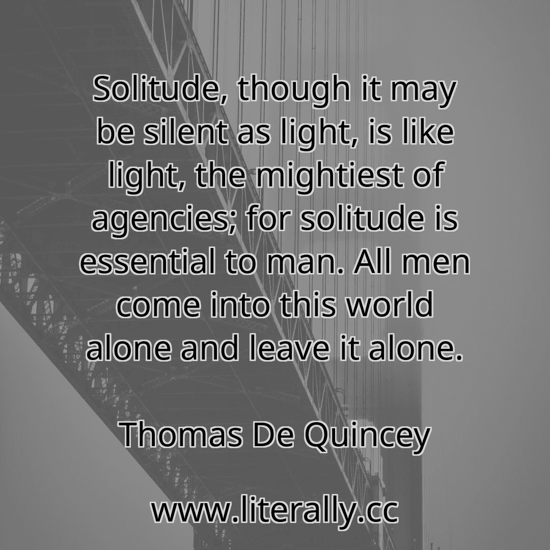 Solitude, though it may be silent as light, is like light, the mightiest of agencies; for solitude is essential to man. All men come into this world alone and leave it alone.
Thomas De Quincey
