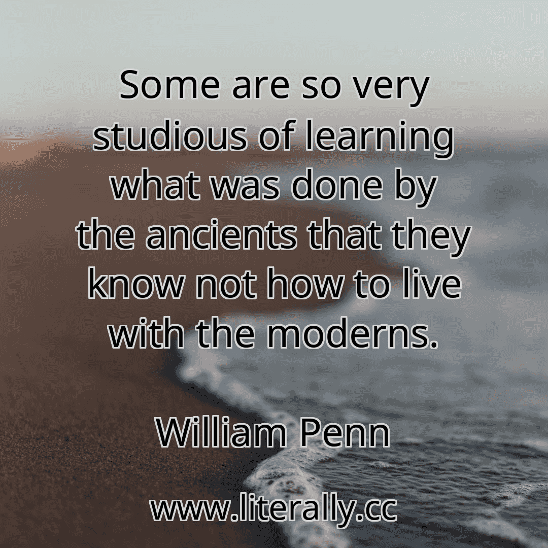 Some are so very studious of learning what was done by the ancients that they know not how to live with the moderns.
William Penn

