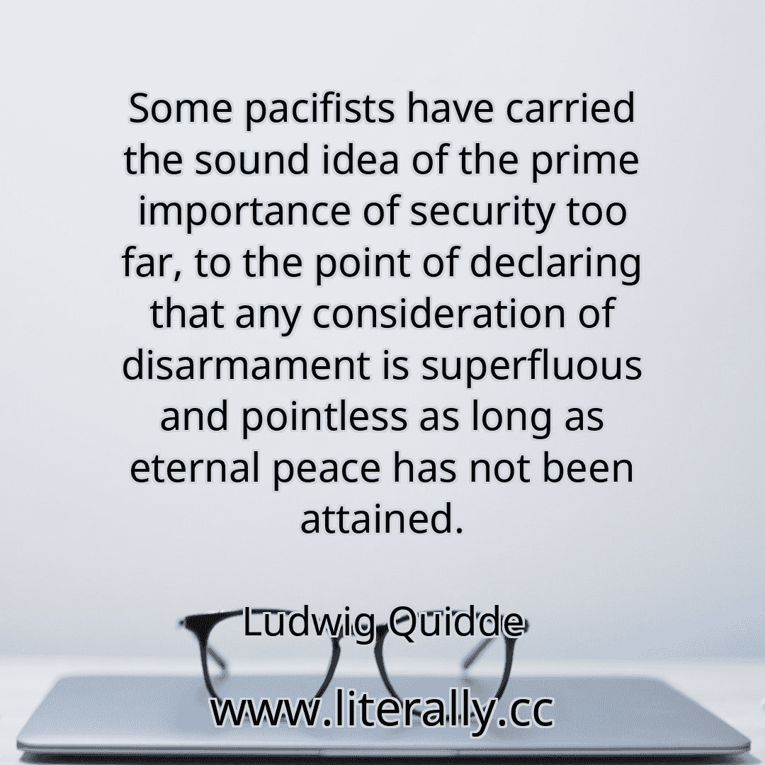 Some pacifists have carried the sound idea of the prime importance of security too far, to the point of declaring that any consideration of disarmament is superfluous and pointless as long as eternal peace has not been attained.
Ludwig Quidde
