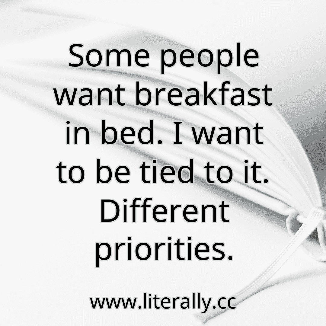 Some people want breakfast in bed. I want to be tied to it. Different priorities.
