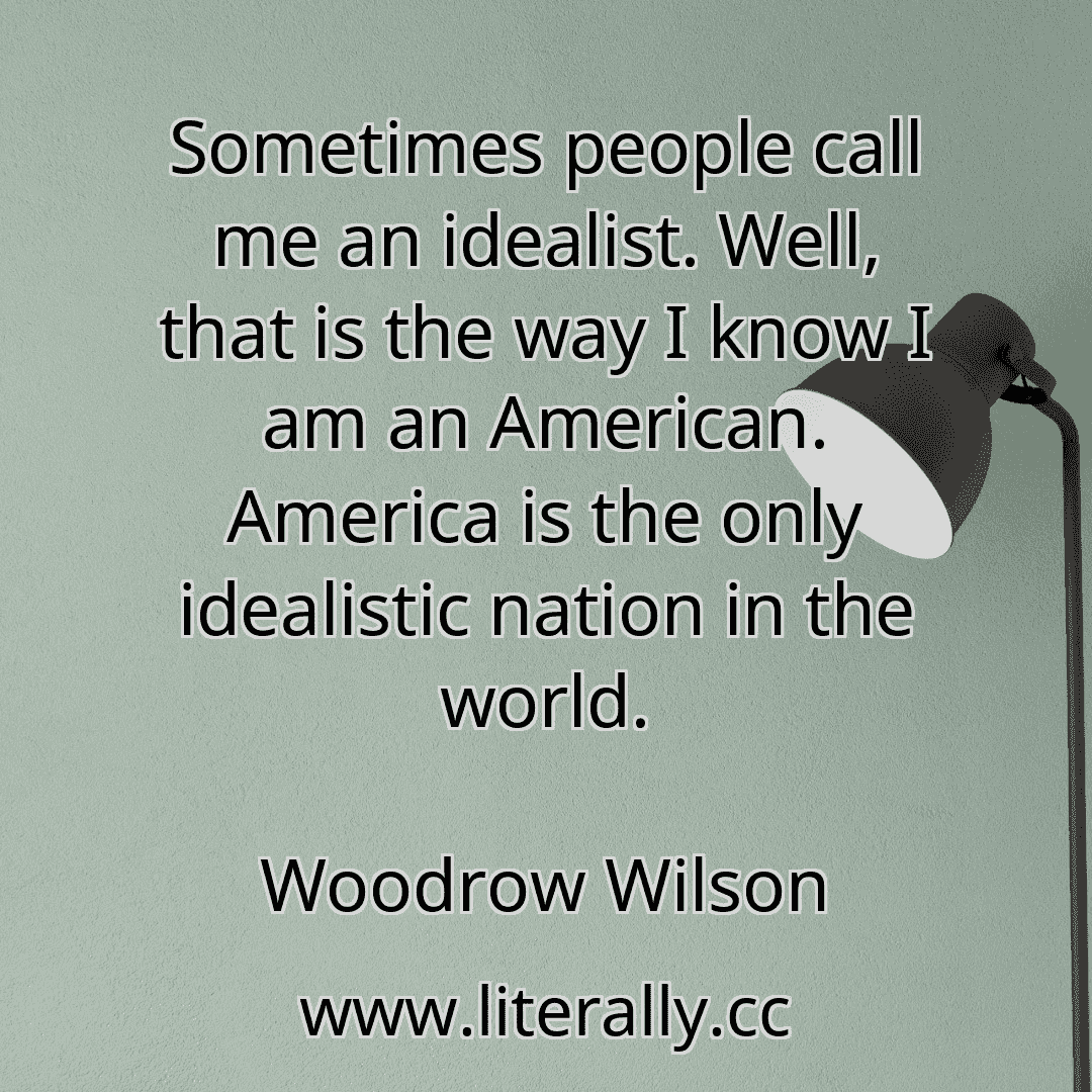 Sometimes people call me an idealist. Well, that is the way I know I am an American. America is the only idealistic nation in the world.
Woodrow Wilson
