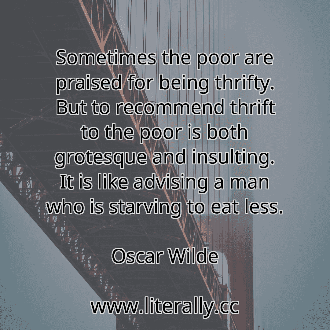 Sometimes the poor are praised for being thrifty. But to recommend thrift to the poor is both grotesque and insulting. It is like advising a man who is starving to eat less.
Oscar Wilde
