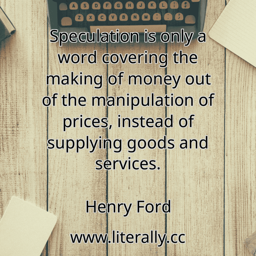 Speculation is only a word covering the making of money out of the manipulation of prices, instead of supplying goods and services.
Henry Ford
