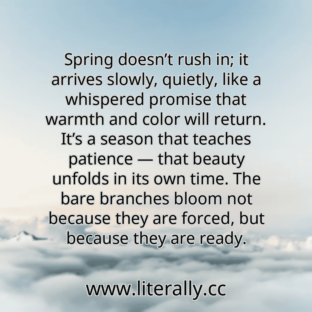 Spring doesn’t rush in; it arrives slowly, quietly, like a whispered promise that warmth and color will return. It’s a season that teaches patience — that beauty unfolds in its own time. The bare branches bloom not because they are forced, but because they are ready.
