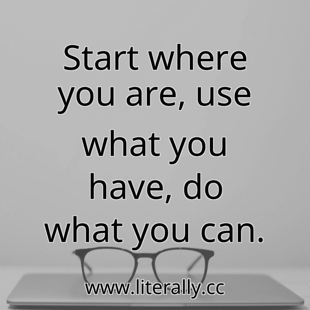 Start where you are, use what you have, do what you can.
