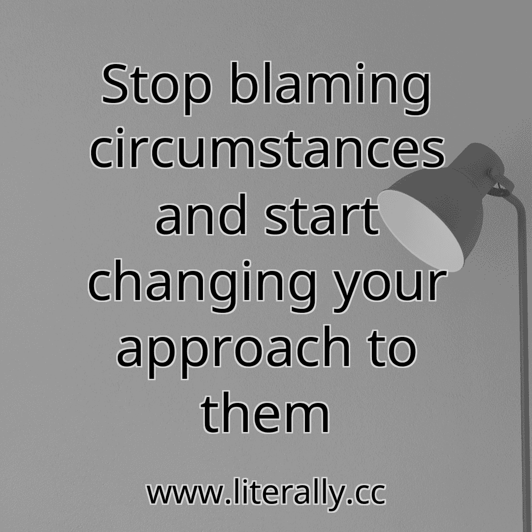 Stop blaming circumstances and start changing your approach to them
