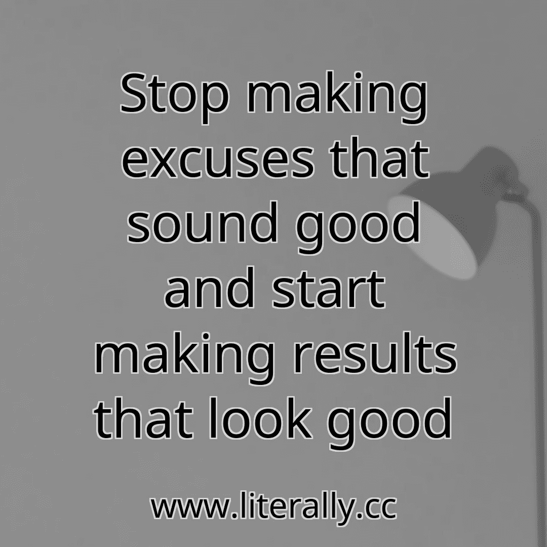 Stop making excuses that sound good and start making results that look good
