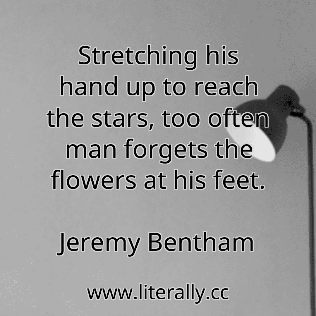 Stretching his hand up to reach the stars, too often man forgets the flowers at his feet.
Jeremy Bentham
