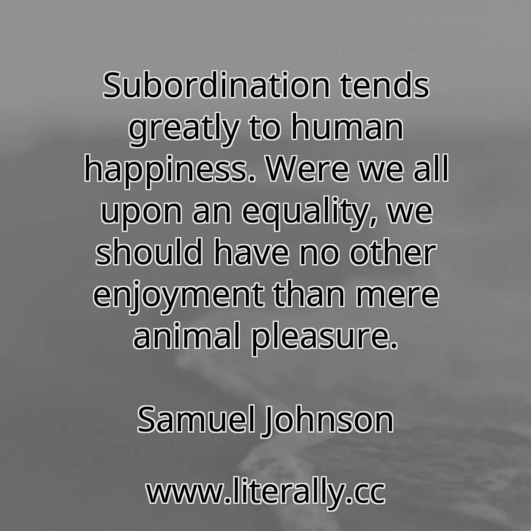 Subordination tends greatly to human happiness. Were we all upon an equality, we should have no other enjoyment than mere animal pleasure.
Samuel Johnson
