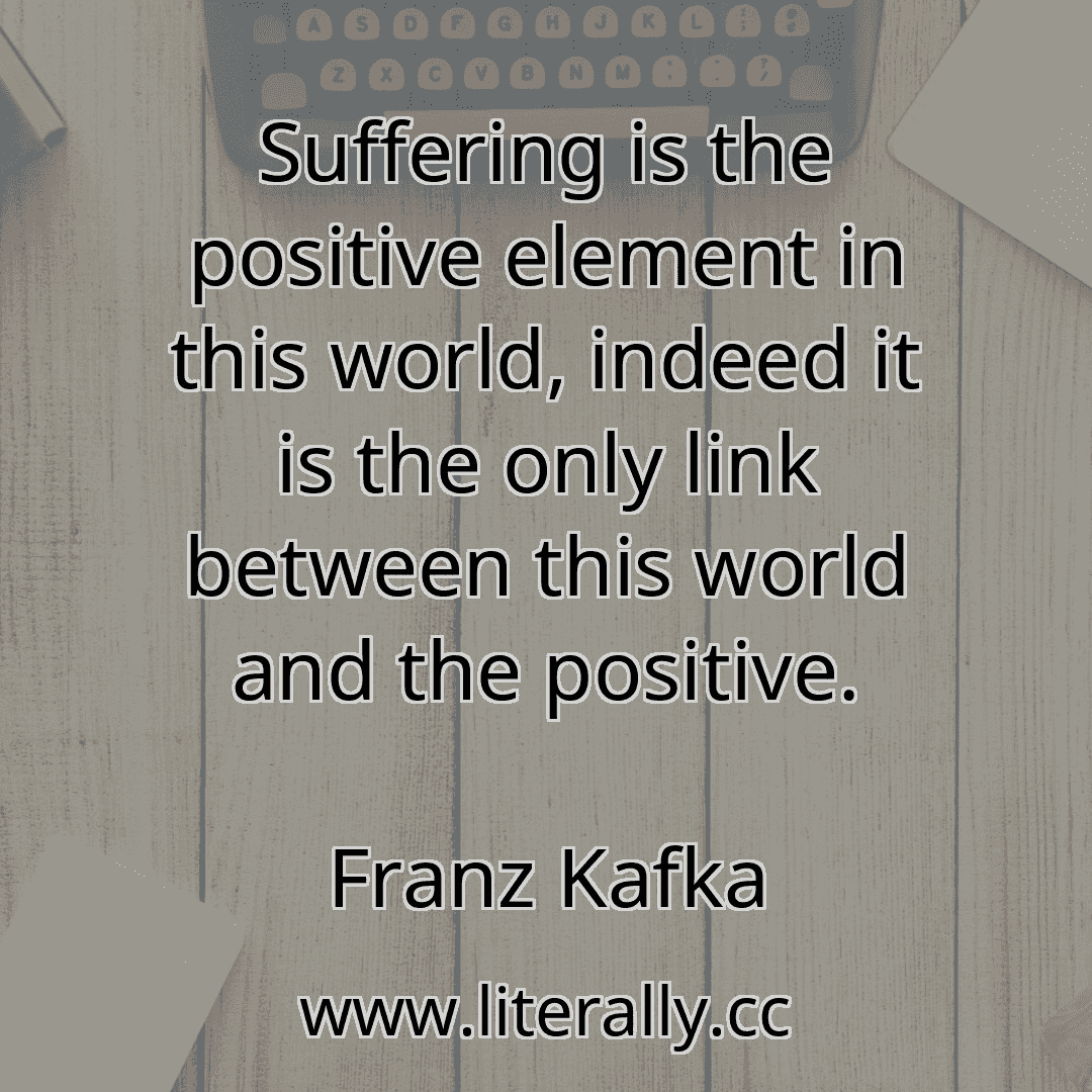 Suffering is the positive element in this world, indeed it is the only link between this world and the positive.
Franz Kafka
