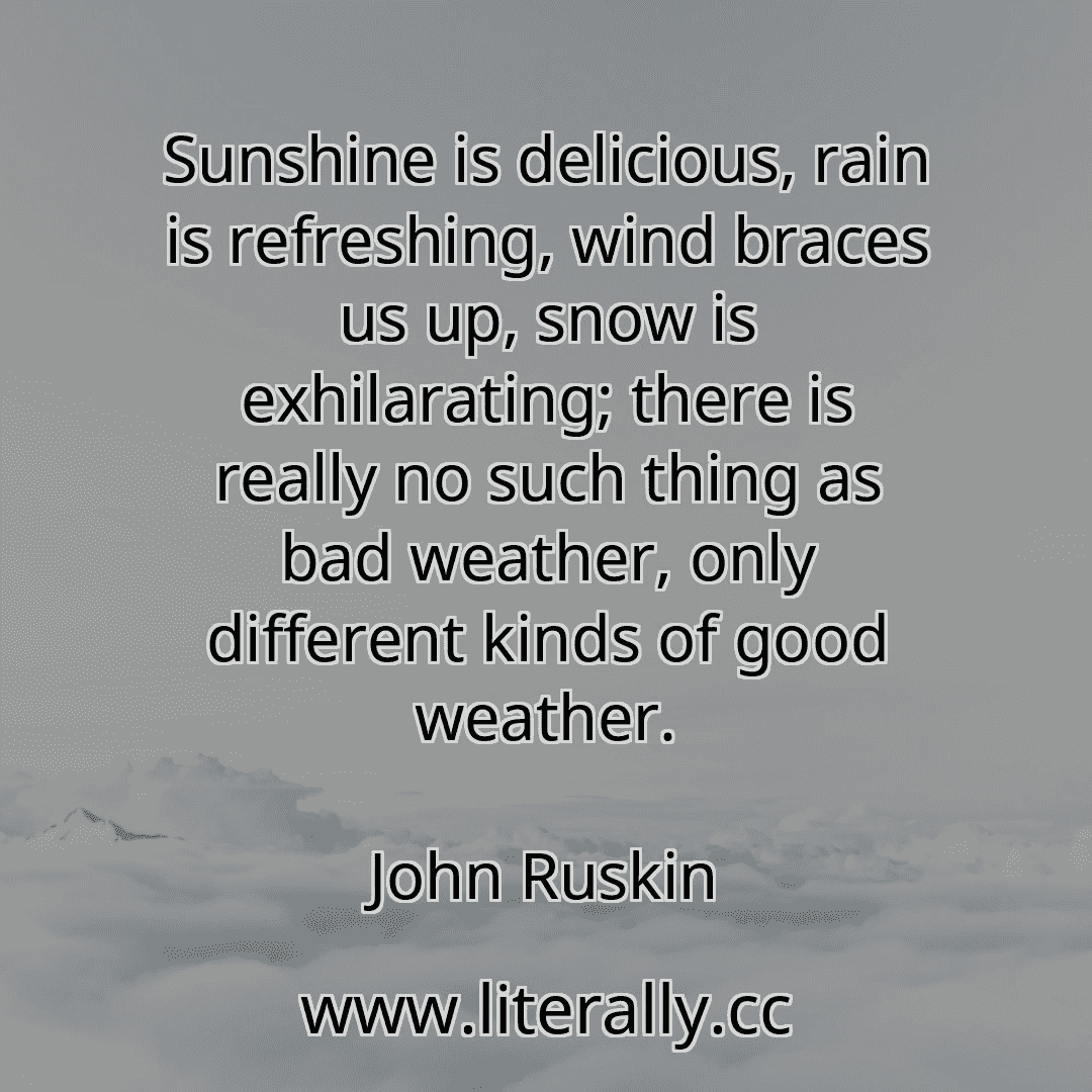 Sunshine is delicious, rain is refreshing, wind braces us up, snow is exhilarating; there is really no such thing as bad weather, only different kinds of good weather.
John Ruskin
