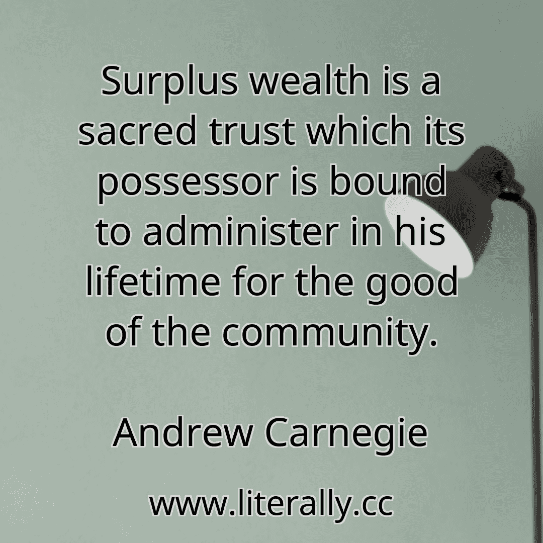 Surplus wealth is a sacred trust which its possessor is bound to administer in his lifetime for the good of the community.
Andrew Carnegie
