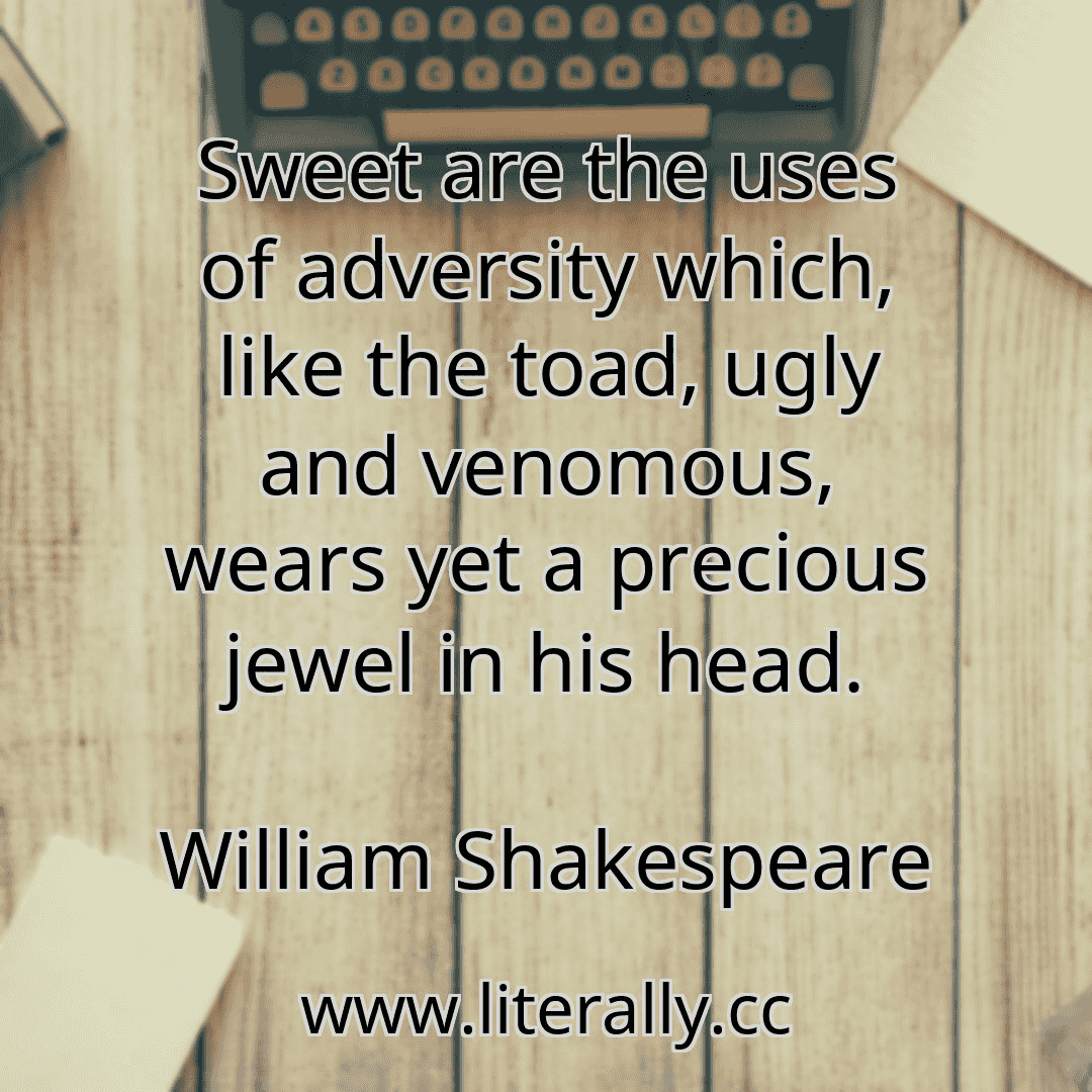 Sweet are the uses of adversity which, like the toad, ugly and venomous, wears yet a precious jewel in his head.
William Shakespeare
