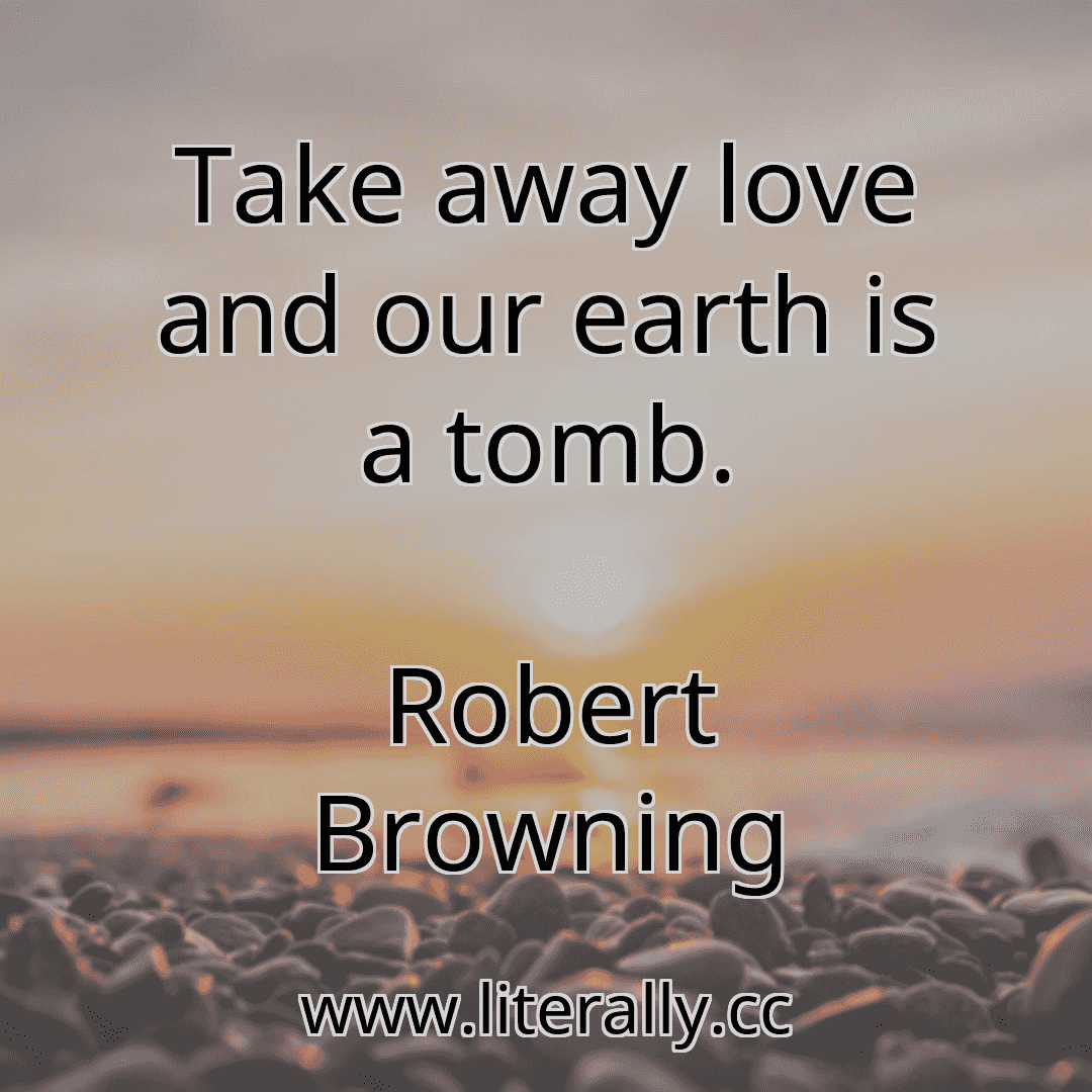 Take away love and our earth is a tomb.
Robert Browning
