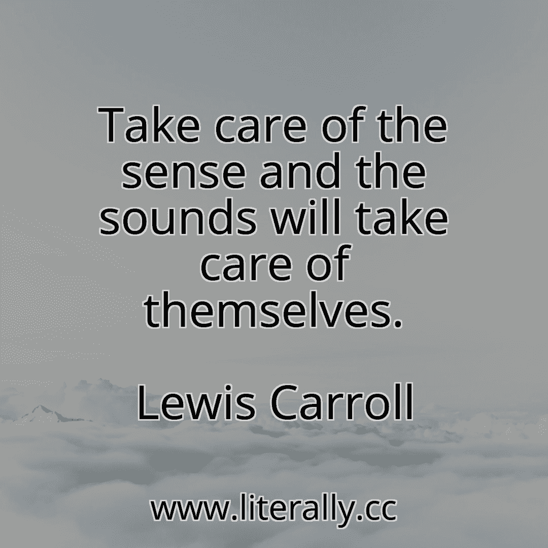 Take care of the sense and the sounds will take care of themselves.
Lewis Carroll
