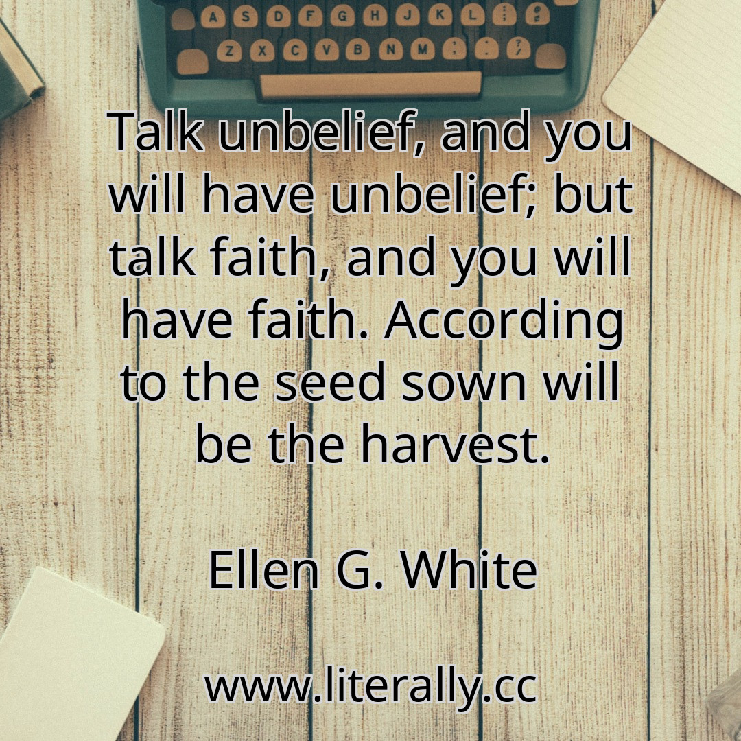 Talk unbelief, and you will have unbelief; but talk faith, and you will have faith. According to the seed sown will be the harvest.
Ellen G. White
