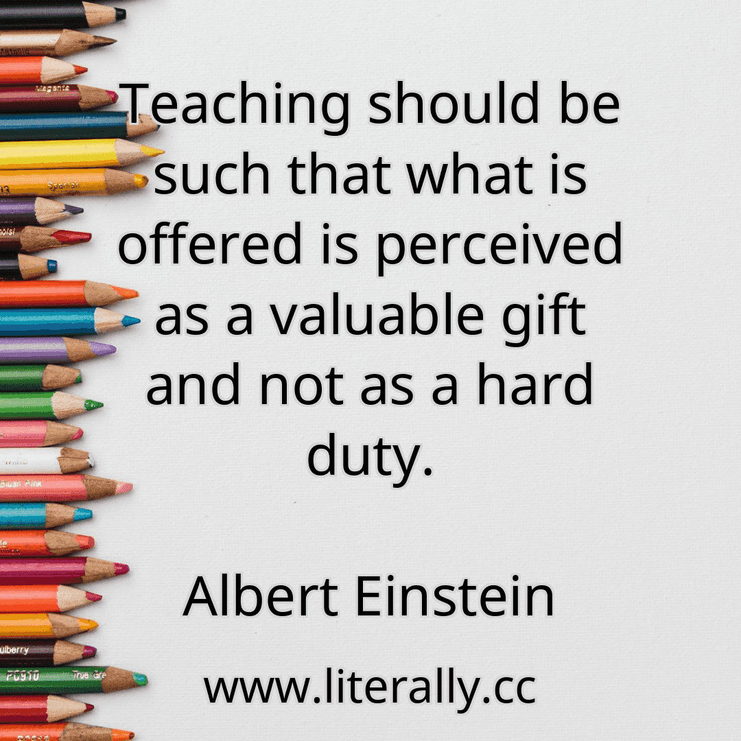Teaching should be such that what is offered is perceived as a valuable gift and not as a hard duty.
Albert Einstein
