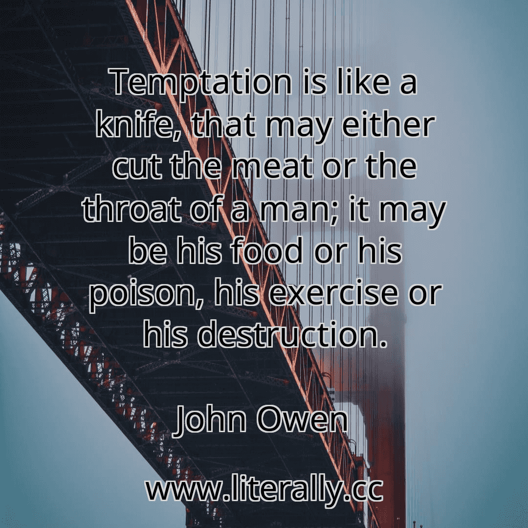 Temptation is like a knife, that may either cut the meat or the throat of a man; it may be his food or his poison, his exercise or his destruction.
John Owen
