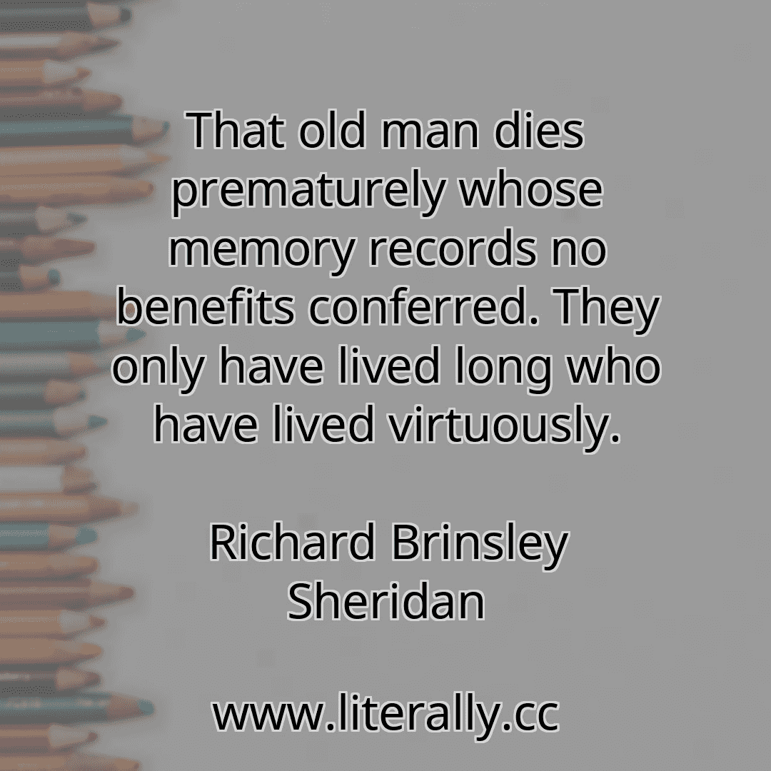 That old man dies prematurely whose memory records no benefits conferred. They only have lived long who have lived virtuously.
Richard Brinsley Sheridan

