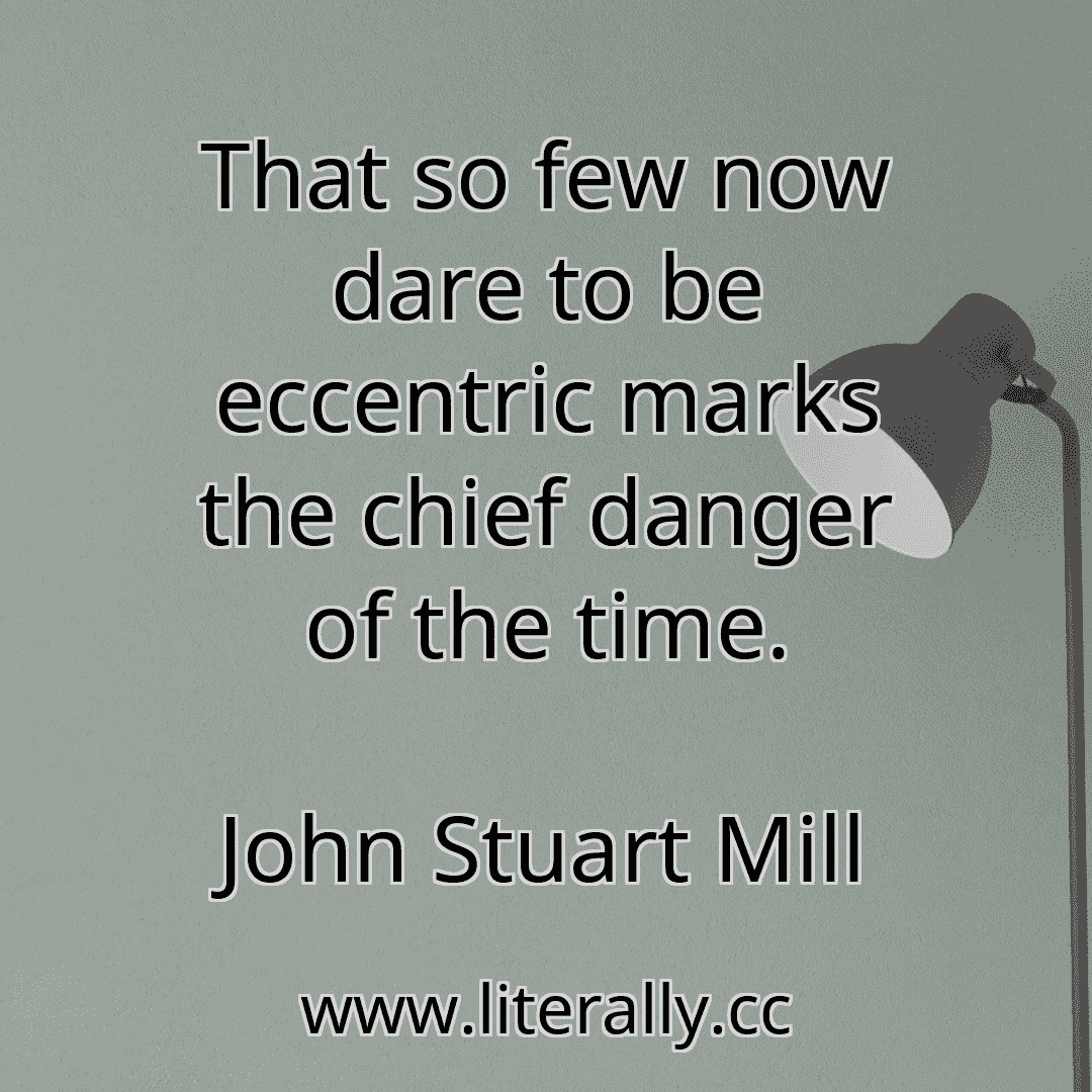 That so few now dare to be eccentric marks the chief danger of the time.
John Stuart Mill

