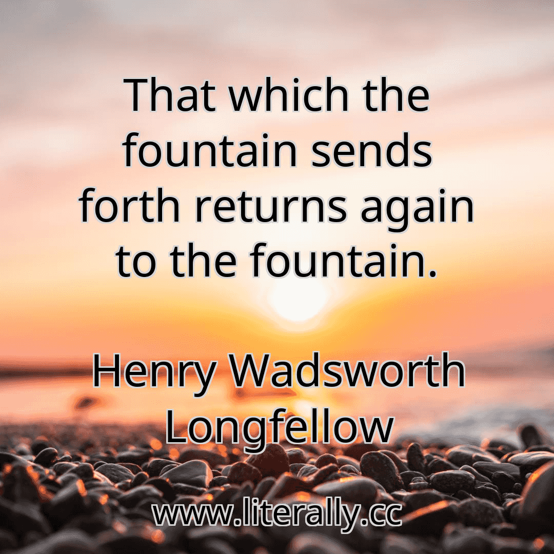 That which the fountain sends forth returns again to the fountain.
Henry Wadsworth Longfellow
