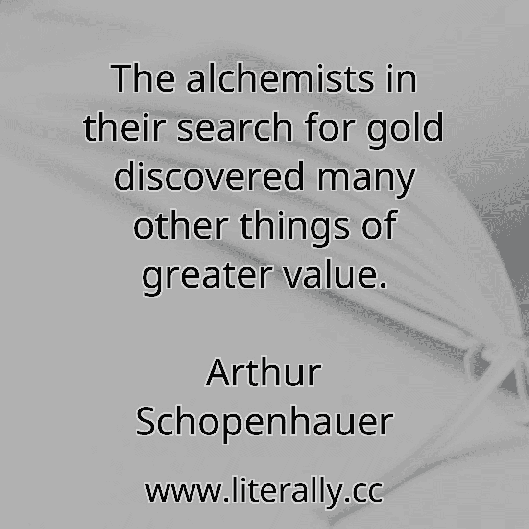 The alchemists in their search for gold discovered many other things of greater value.
Arthur Schopenhauer

