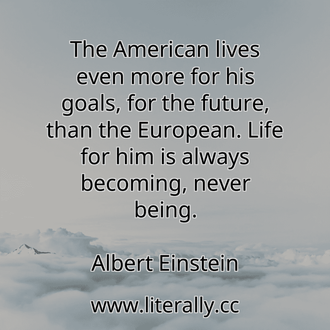 The American lives even more for his goals, for the future, than the European. Life for him is always becoming, never being.
Albert Einstein
