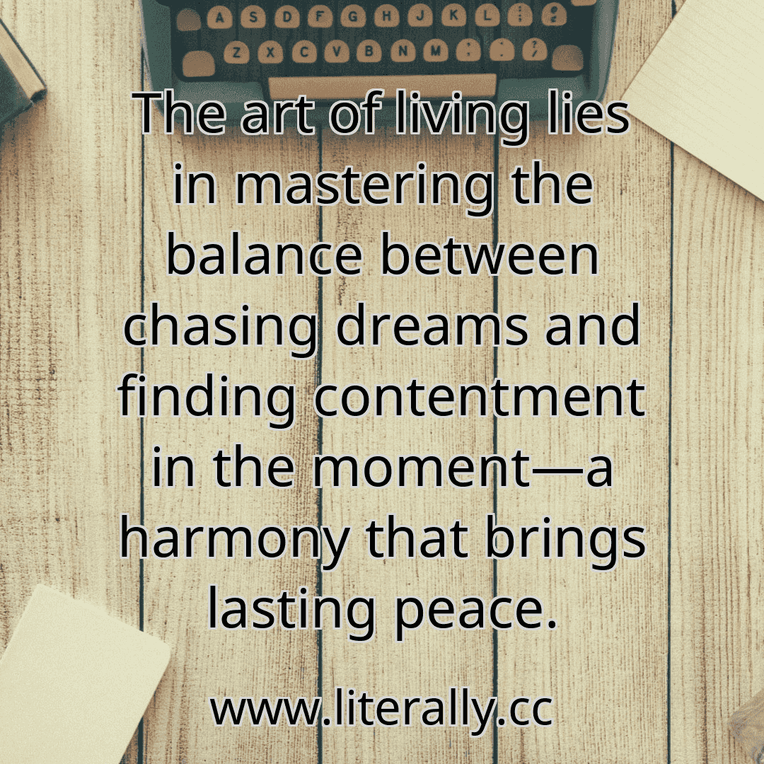 The art of living lies in mastering the balance between chasing dreams and finding contentment in the moment—a harmony that brings lasting peace.
