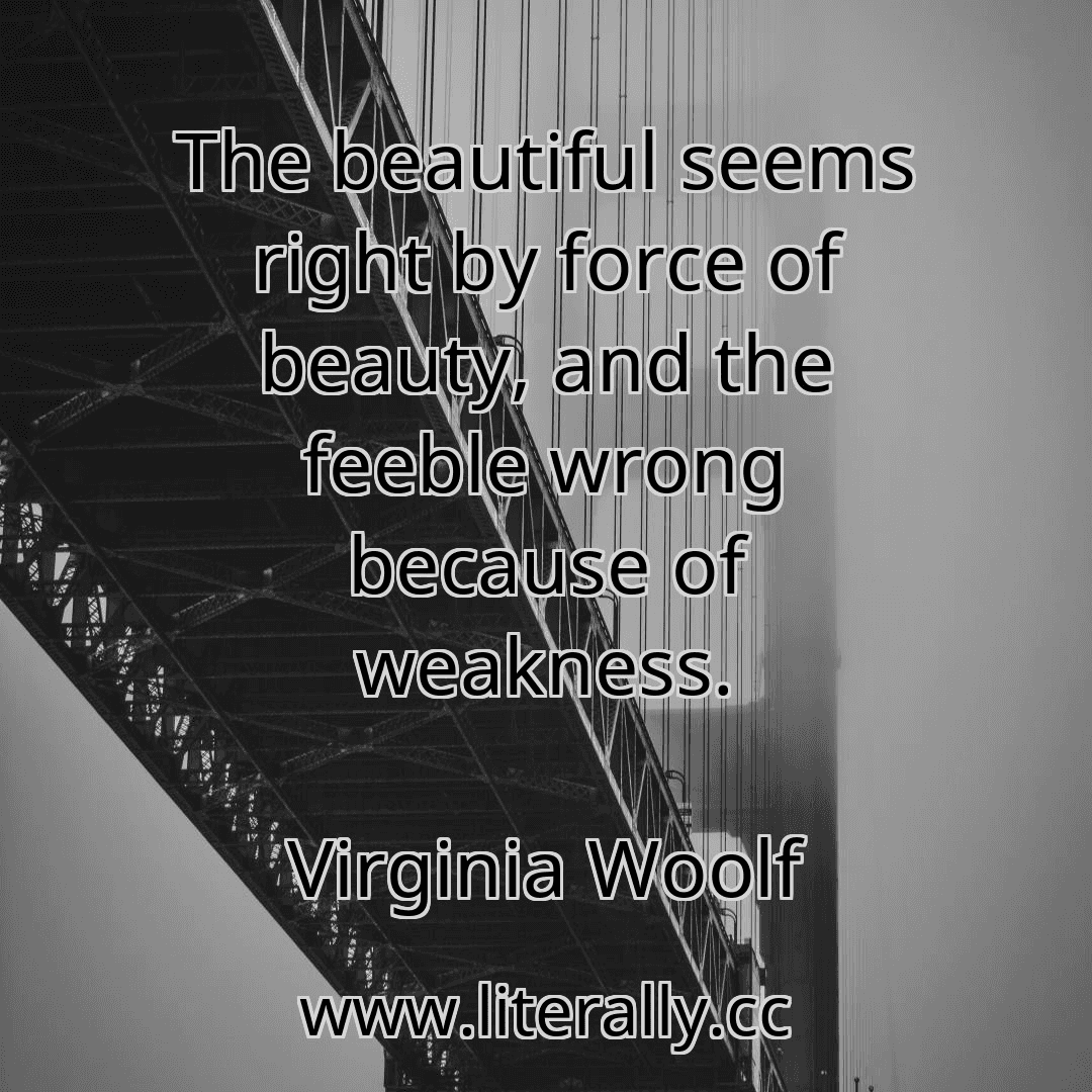The beautiful seems right by force of beauty, and the feeble wrong because of weakness.
Virginia Woolf
