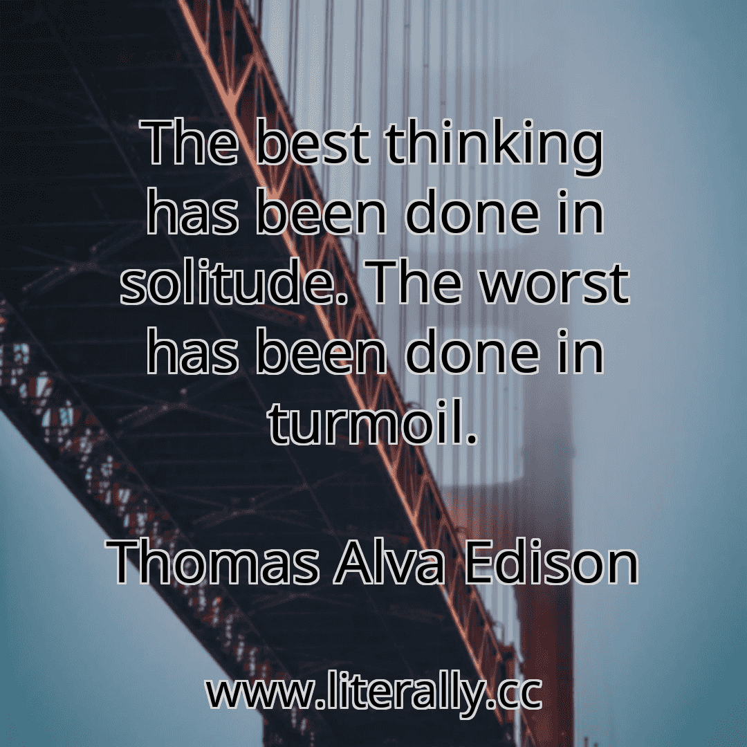 The best thinking has been done in solitude. The worst has been done in turmoil.
Thomas Alva Edison
