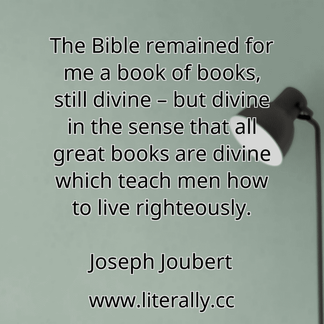 The Bible remained for me a book of books, still divine – but divine in the sense that all great books are divine which teach men how to live righteously.
Joseph Joubert
