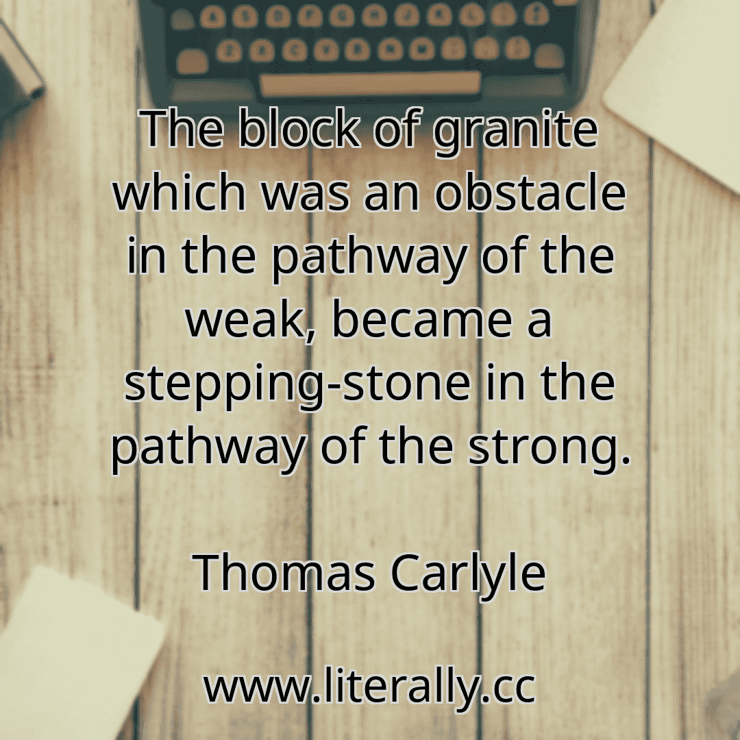 The block of granite which was an obstacle in the pathway of the weak, became a stepping-stone in the pathway of the strong.
Thomas Carlyle
