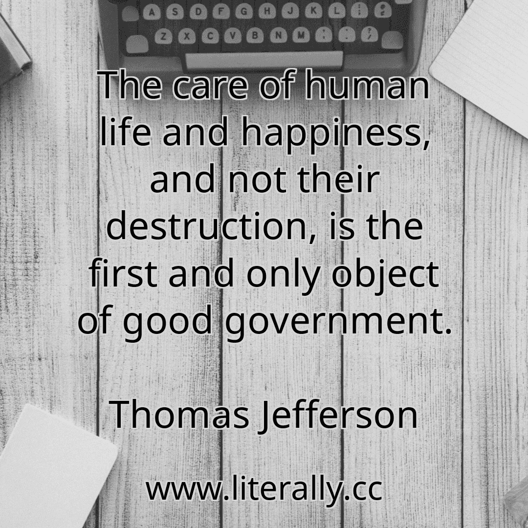 The care of human life and happiness, and not their destruction, is the first and only object of good government.
Thomas Jefferson
