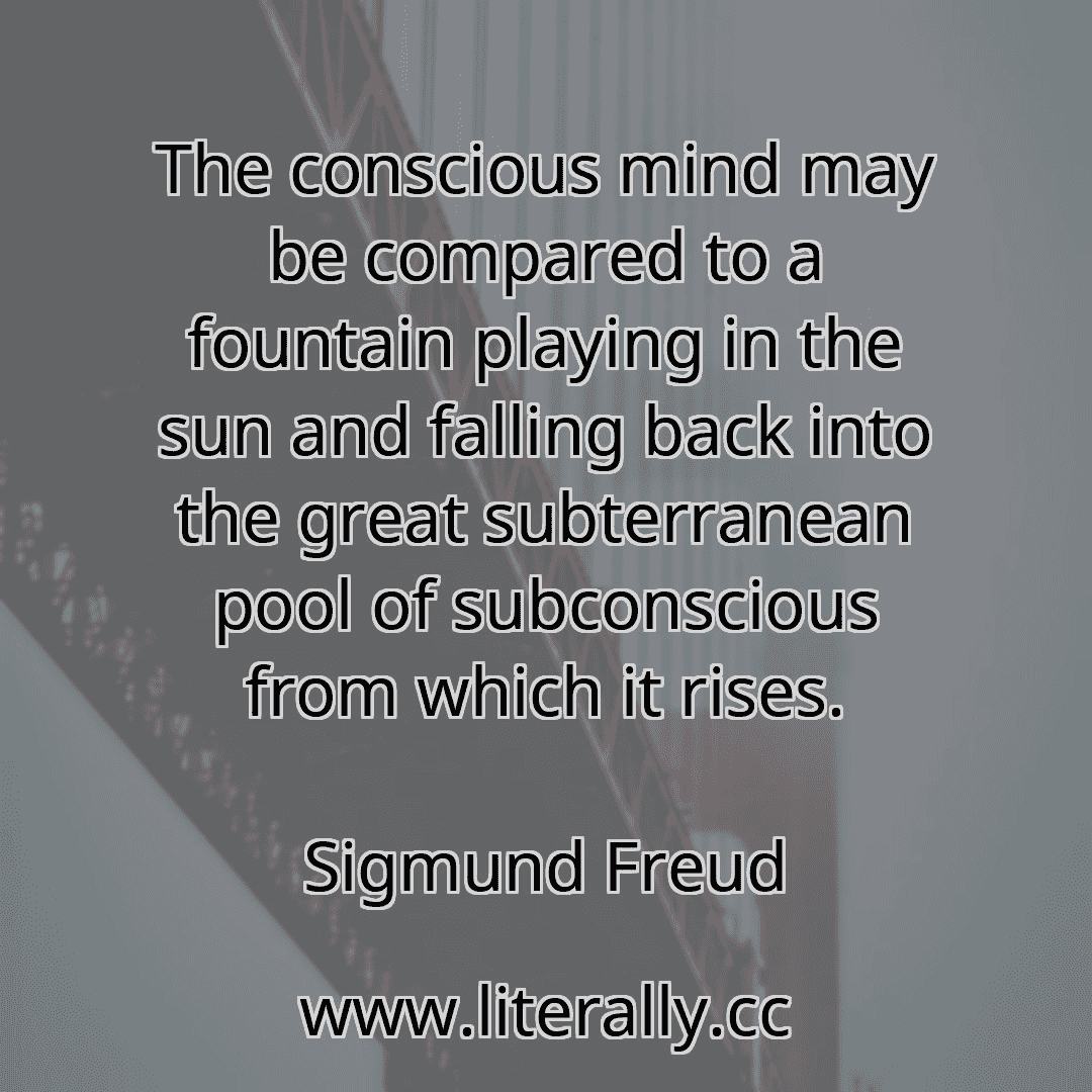 The conscious mind may be compared to a fountain playing in the sun and falling back into the great subterranean pool of subconscious from which it rises.
Sigmund Freud
